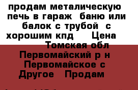 продам металическую  печь в гараж, баню или балок с трубой  с хорошим кпд . › Цена ­ 10 000 - Томская обл., Первомайский р-н, Первомайское с. Другое » Продам   